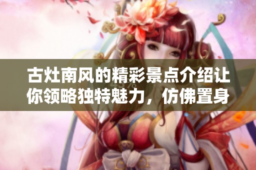 古灶南风的精彩景点介绍让你领略独特魅力，仿佛置身于历史时光中