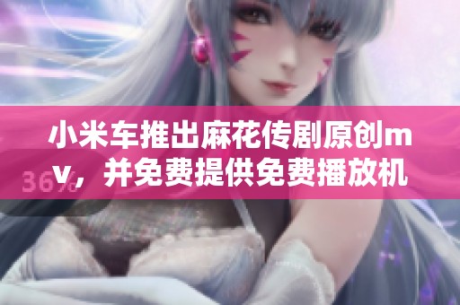 小米车推出麻花传剧原创mv，并免费提供免费播放机会
