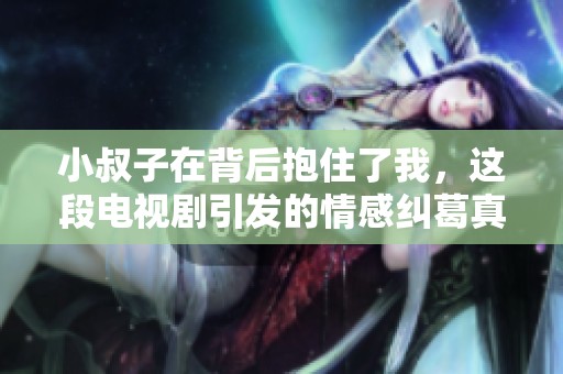 小叔子在背后抱住了我，这段电视剧引发的情感纠葛真是复杂