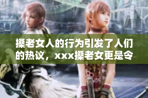 搡老女人的行为引发了人们的热议，xxx搡老女更是令人震惊。