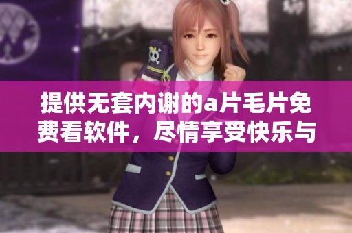 提供无套内谢的****免费看软件，尽情享受快乐与激情的体验