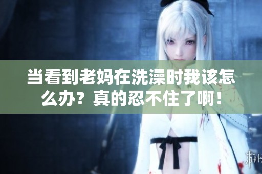 当看到老妈在洗澡时我该怎么办？真的忍不住了啊！