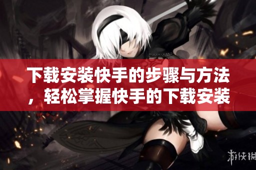 下载安装快手的步骤与方法，轻松掌握快手的下载安装技巧