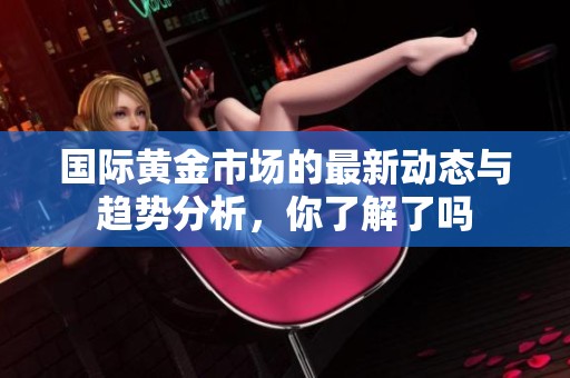 国际黄金市场的最新动态与趋势分析，你了解了吗