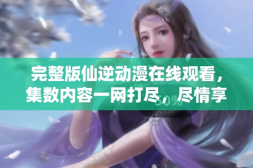 完整版仙逆动漫在线观看，集数内容一网打尽，尽情享受精彩剧情