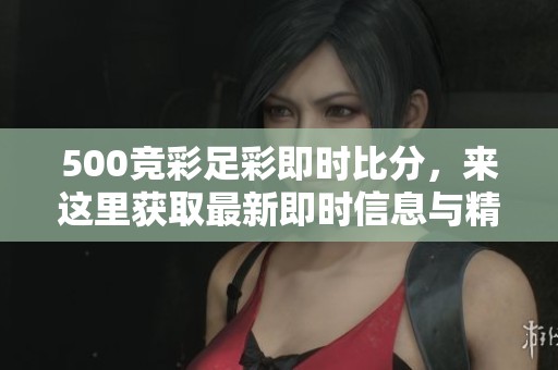 500竞彩足彩即时比分，来这里获取最新即时信息与精彩赛事分析！