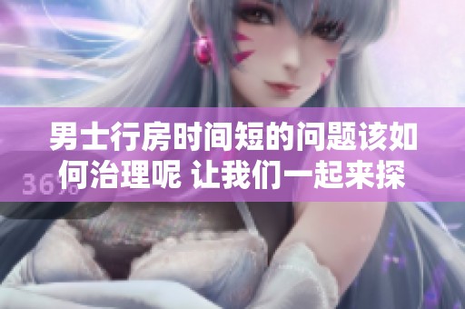 男士行房时间短的问题该如何治理呢 让我们一起来探讨解决办法