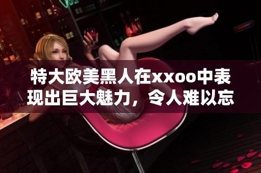 特大欧美黑人在xxoo中表现出巨大魅力，令人难以忘怀的场景令人惊艳。