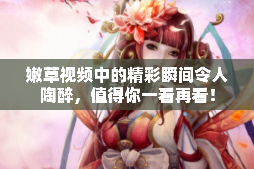 嫩草视频中的精彩瞬间令人陶醉，值得你一看再看！