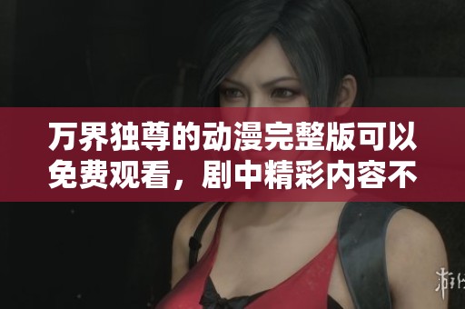 万界独尊的动漫完整版可以免费观看，剧中精彩内容不容错过！