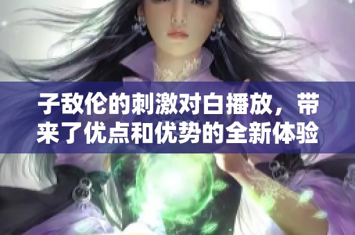 子敌伦的刺激对白播放，带来了优点和优势的全新体验