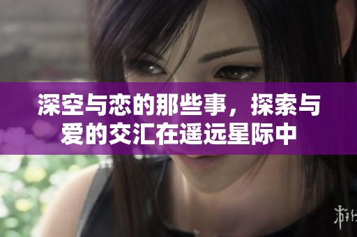 深空与恋的那些事，探索与爱的交汇在遥远星际中