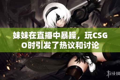 妹妹在直播中暴躁，玩CSGO时引发了热议和讨论