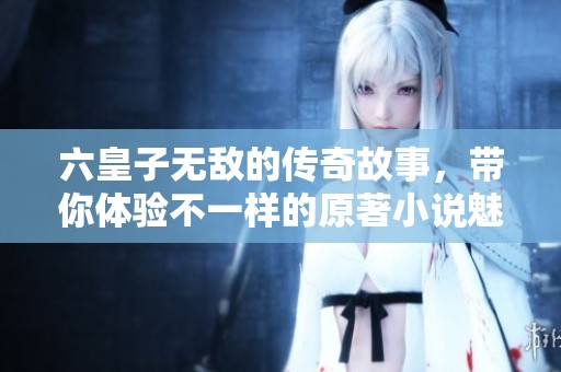 六皇子无敌的传奇故事，带你体验不一样的原著小说魅力