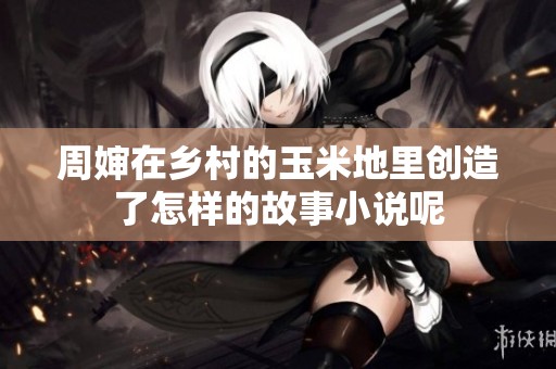 周婶在乡村的玉米地里创造了怎样的故事小说呢