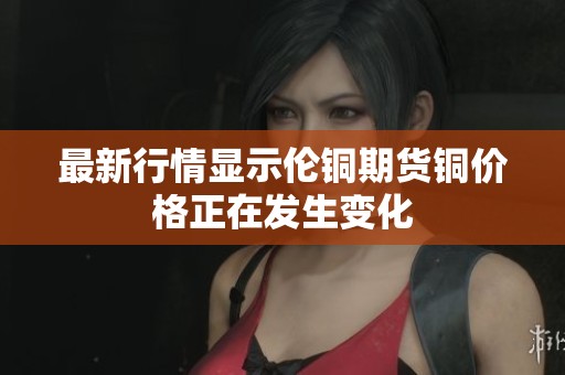 最新行情显示伦铜期货铜价格正在发生变化