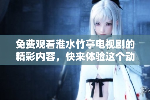 免费观看淮水竹亭电视剧的精彩内容，快来体验这个动人的故事吧