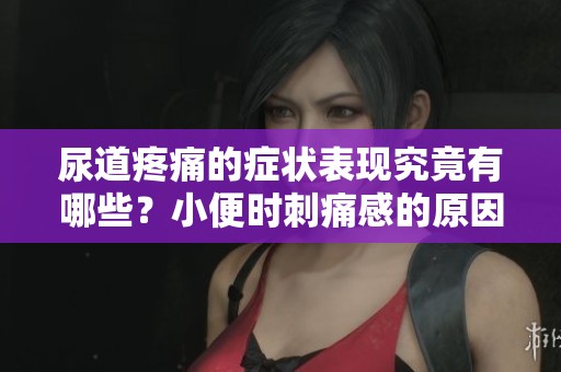 尿道疼痛的症状表现究竟有哪些？小便时刺痛感的原因分析