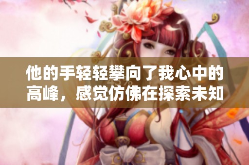 他的手轻轻攀向了我心中的高峰，感觉仿佛在探索未知的高度。