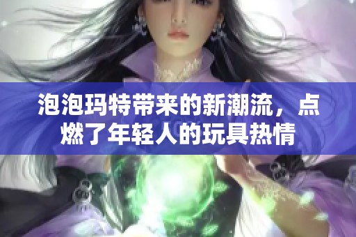 泡泡玛特带来的新潮流，点燃了年轻人的玩具热情