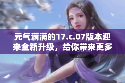 元气满满的17.c.07版本迎来全新升级，给你带来更多惊喜与体验！