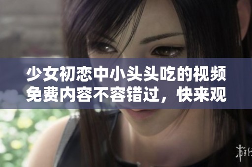 少女初恋中小头头吃的视频免费内容不容错过，快来观看吧！