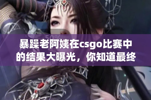 暴躁老阿姨在csgo比赛中的结果大曝光，你知道最终的胜负如何吗