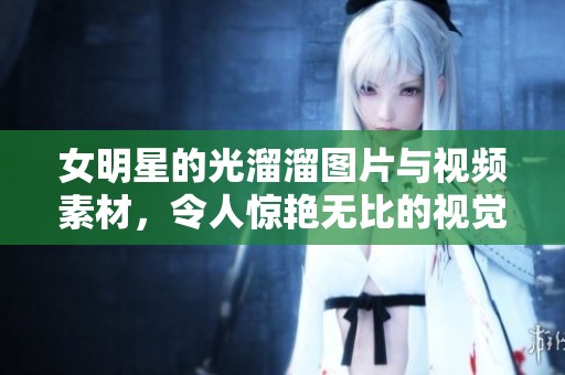 女明星的光溜溜图片与视频素材，令人惊艳无比的视觉效果分享