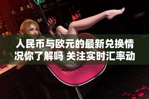 人民币与欧元的最新兑换情况你了解吗 关注实时汇率动向和市场变化