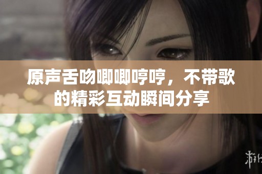 原声舌吻唧唧哼哼，不带歌的精彩互动瞬间分享