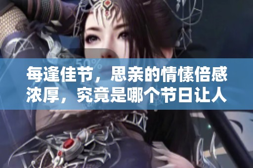 每逢佳节，思亲的情愫倍感浓厚，究竟是哪个节日让人如此怀念呢