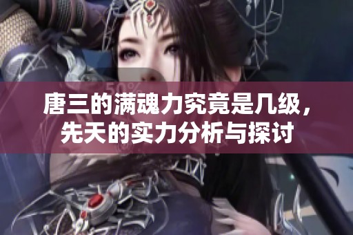 唐三的满魂力究竟是几级，先天的实力分析与探讨