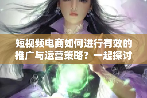 短视频电商如何进行有效的推广与运营策略？一起探讨一下具体做法