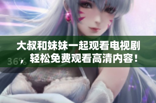 大叔和妹妹一起观看电视剧，轻松免费观看高清内容！