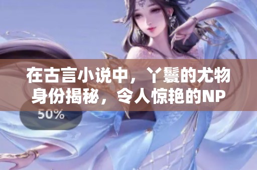 在古言小说中，丫鬟的尤物身份揭秘，令人惊艳的NPC角色展现魅力
