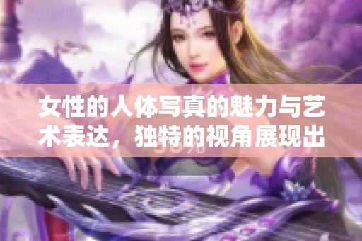 女性的人体写真的魅力与艺术表达，独特的视角展现出美丽与优雅