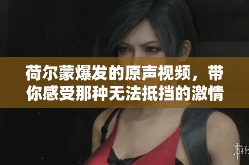 荷尔蒙爆发的原声视频，带你感受那种无法抵挡的激情瞬间
