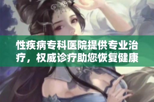 性疾病专科医院提供专业治疗，权威诊疗助您恢复健康生活