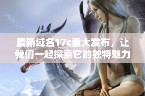 最新域名17c重大发布，让我们一起探索它的独特魅力与优势！