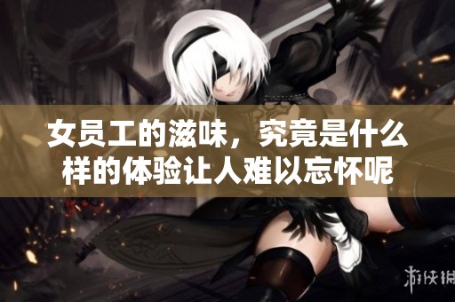 女员工的滋味，究竟是什么样的体验让人难以忘怀呢