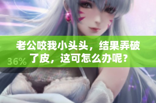 老公咬我小头头，结果弄破了皮，这可怎么办呢？
