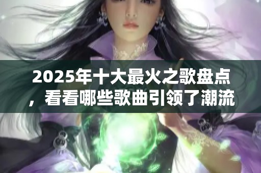 2025年十大最火之歌盘点，看看哪些歌曲引领了潮流