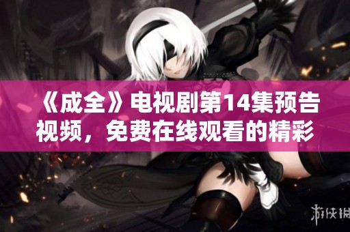 《成全》电视剧第14集预告视频，免费在线观看的精彩内容别错过