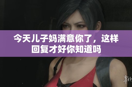 今天儿子妈满意你了，这样回复才好你知道吗