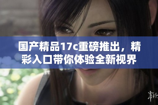 ****17c重磅推出，精彩入口带你体验全新视界
