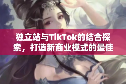 独立站与TikTok的结合探索，打造新商业模式的最佳实践