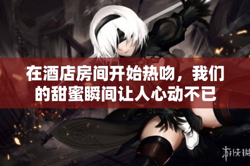 在酒店房间开始热吻，我们的甜蜜瞬间让人心动不已