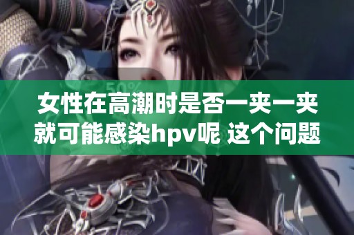 女性在高潮时是否一夹一夹就可能感染hpv呢 这个问题值得深入探讨