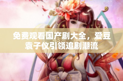 免费观看国产剧大全，爱豆袁子仪引领追剧潮流
