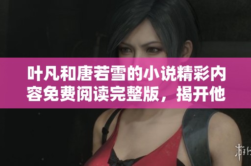 叶凡和唐若雪的小说精彩内容免费阅读完整版，揭开他们的故事真相与历程